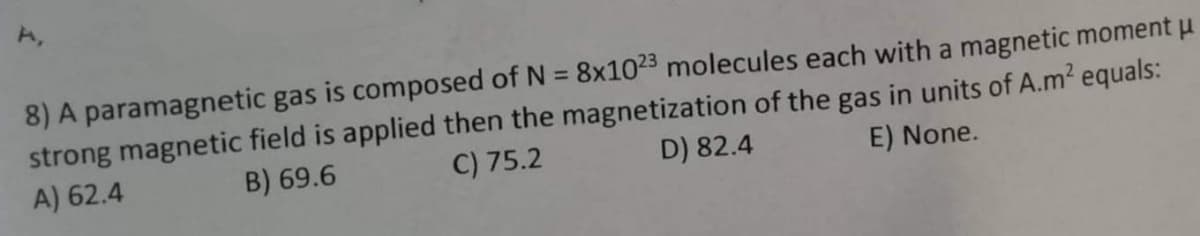 8) A paramagnetic gas is composed of N = 8x1023 molecules each with a magnetic moment μ
E) None.
strong magnetic field is applied then the magnetization of the gas in units of A.m² equals:
D) 82.4
C) 75.2
B) 69.6
A) 62.4