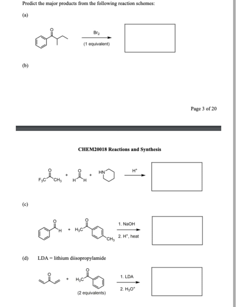 Predict the major products from the following reaction schemes:
(a)
Br₂
(1 equivalent)
CHEM20018 Reactions and Synthesis
H*
HN
i.
H
(c)
(d)
F₂C CH₂ +
or
H₂C
LDA - lithium diisopropylamide
i
nola
H₂C
(2 equivalents)
1. NaOH
2. Hº, heat
1. LDA
2. H₂O*
Page 3 of 20