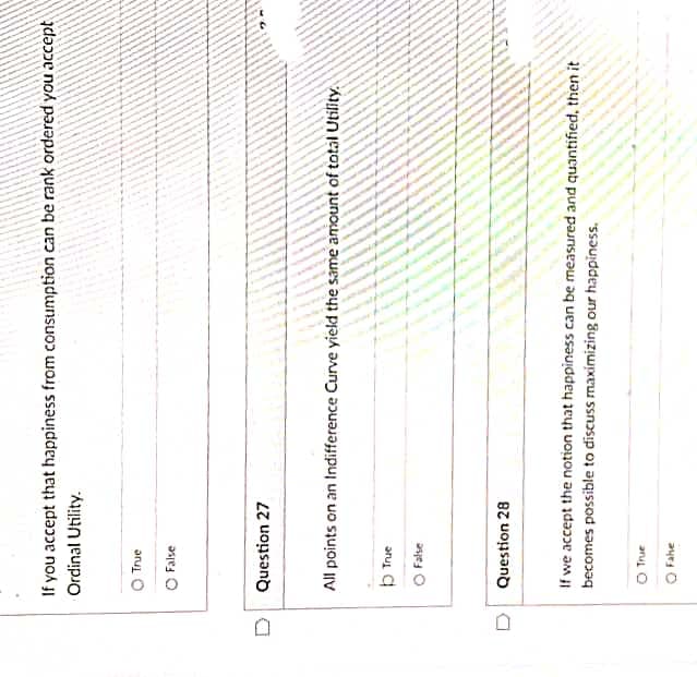 If you accept that happiness from consumption can be rank ordered you accept
Ordinal Utility.
O True
O False
D Question 27
All points on an Indifference Curve yield the same amount of total Utility.
b True
O False
Question 28
If we accept the notion that happiness can be measured and quantified, then it
becomes possible to discuss maximizing our happiness.
O True
O Fahe
D
-P
May
20
-
-
PA/A