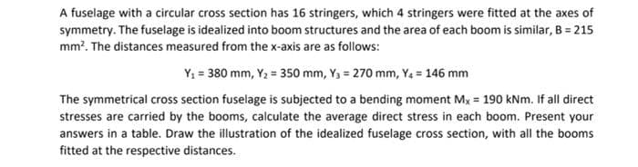 A fuselage with a circular cross section has 16 stringers, which 4 stringers were fitted at the axes of
symmetry. The fuselage is idealized into boom structures and the area of each boom is similar, B = 215
mm². The distances measured from the x-axis are as follows:
Y₁ = 380 mm, Y₂ = 350 mm, Y₁ = 270 mm, Y₁ = 146 mm
The symmetrical cross section fuselage is subjected to a bending moment Mx = 190 kNm. If all direct
stresses are carried by the booms, calculate the average direct stress in each boom. Present your
answers in a table. Draw the illustration of the idealized fuselage cross section, with all the booms
fitted at the respective distances.