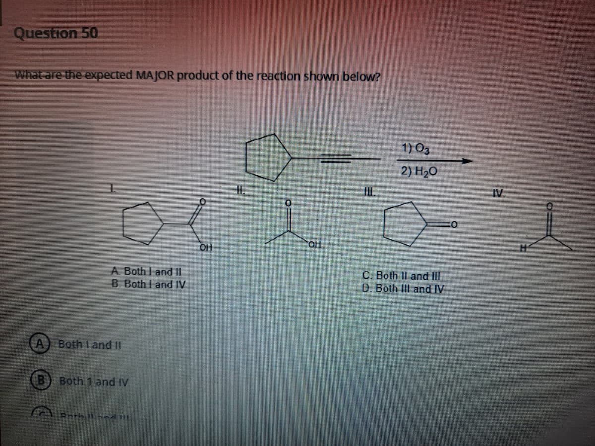 Question 50
What are the expected MAJOR product of the reaction shown below?
1) O,
2) H20
II.
IV.
OH
OH
A Both I and II
B. Both I and IV
C. Both II and II
D. Both III and IV
Both I and II
Both 1 and IV
