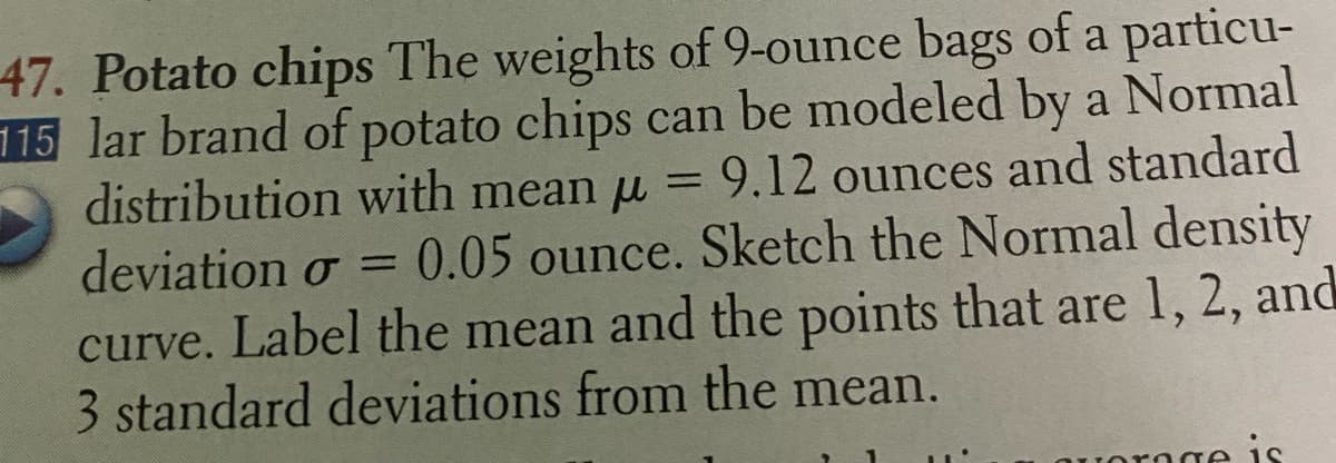 47. Potato chips The weights of 9-ounce bags of a particu-
115 lar brand of potato chips can be modeled by a Normal
distribution with mean u = 9.12 ounces and standard
deviation o = 0.05 ounce. Sketch the Normal density
%3D
curve. Label the mean and the points that are 1, 2, and
3 standard deviations from the mean.
Jornge is
