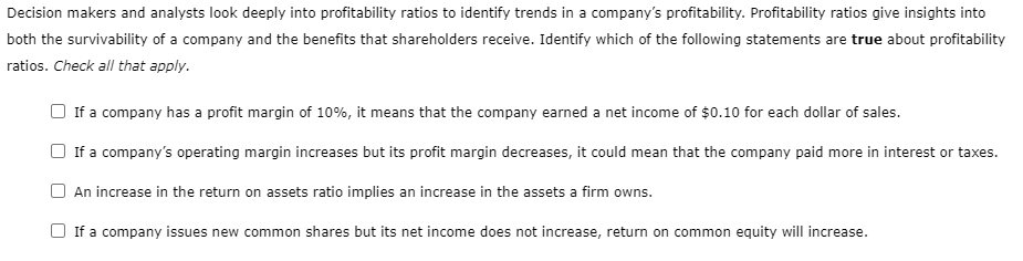 Decision makers and analysts look deeply into profitability ratios to identify trends in a company's profitability. Profitability ratios give insights into
both the survivability of a company and the benefits that shareholders receive. Identify which of the following statements are true about profitability
ratios. Check all that apply.
If a company has a profit margin of 10%, it means that the company earned a net income of $0.10 for each dollar of sales.
If a company's operating margin increases but its profit margin decreases, it could mean that the company paid more in interest or taxes.
An increase in the return on assets ratio implies an increase in the assets a firm owns.
If a company issues new common shares but its net income does not increase, return on common equity will increase.
