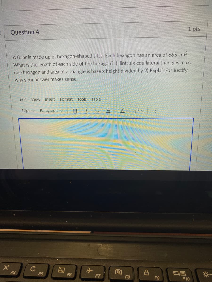 1 pts
Question 4
A floor is made up of hexagon-shaped tiles. Each hexagon has an area of 665 cm².
What is the length of each side of the hexagon? (Hint: six equilateral triangles make
one hexagon and area of a triangle is base x height divided by 2) Explain/or Justify
why your answer makes sense.
Edit View Insert Format Tools
Table
Paragraph v
BIUA e TV :
12pt v
C
F4
*一
F5
F6
F7
F8
F9
F10
团
