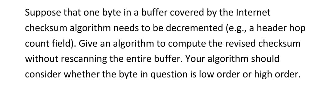 Suppose that one byte in a buffer covered by the Internet
checksum algorithm needs to be decremented (e.g., a header hop
count field). Give an algorithm to compute the revised checksum
without rescanning the entire buffer. Your algorithm should
consider whether the byte in question is low order or high order.