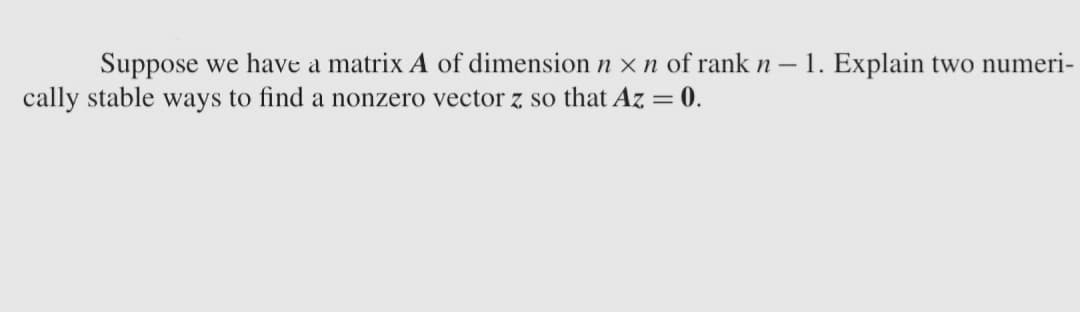 Suppose we have a matrix A of dimension n x n of rank n - 1. Explain two numeri-
cally stable ways to find a nonzero vector z so that Az = 0.