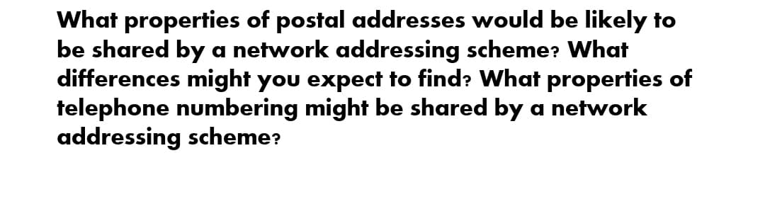 What properties of postal addresses would be likely to
be shared by a network addressing scheme? What
differences might you expect to find? What properties of
telephone numbering might be shared by a network
addressing scheme?