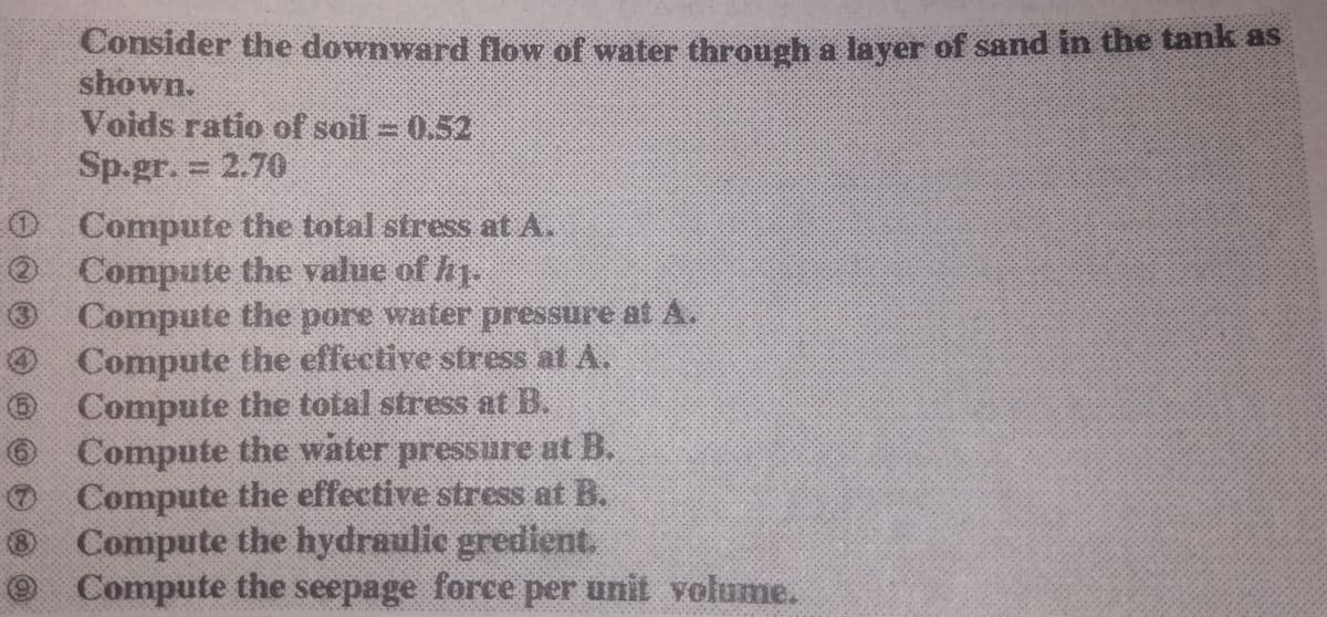 Consider the downward flow of water through a layer of sand in the tank as
shown.
Voids ratio of soil 0.52
Sp.gr. = 2.70
O Compute the total stress at A.
O Compute the value of hy.
Compute the pore water pressure at A.
O Compute the effective stress at A.
Compute the total stress at B.
O Compute the water pressure ut B.
O Compute the effective stress at B.
Compute the hydraulic gredient.
Compute the seepage force per unit volume.
