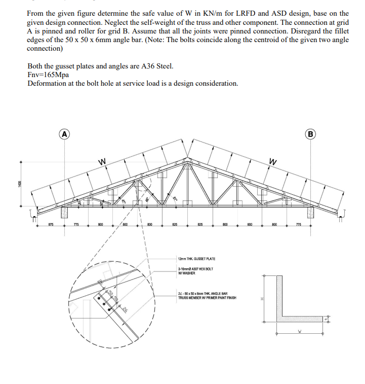 From the given figure determine the safe value of W in KN/m for LRFD and ASD design, base on the
given design connection. Neglect the self-weight of the truss and other component. The connection at grid
A is pinned and roller for grid B. Assume that all the joints were pinned connection. Disregard the fillet
edges of the 50 x 50 x 6mm angle bar. (Note: The bolts coincide along the centroid of the given two angle
connection)
Both the gusset plates and angles are A36 Steel.
Fnv=165Mpa
Deformation at the bolt hole at service load is a design consideration.
A
B
875
775
800
800
525
800
B00
AC0
775
1ämm THK. GUSSET PLATE
3-18m A7 HEX BOLT
w WASHER
24 - 50 1 50 x Grm THK. ANGLE BAR
TRUSS MEMBER W PRMER PAINT FINISH
