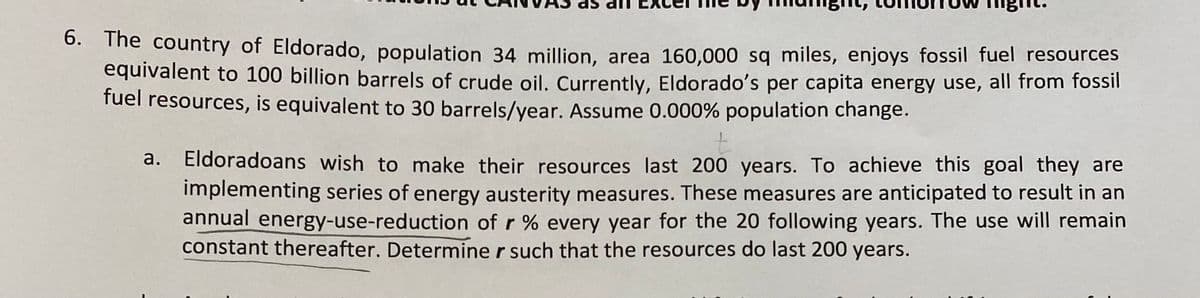 The country of Eldorado, population 34 million, area 160,000 sq miles, enjoys fossil fuel resources
equivalent to 100 billion barrels of crude oil. Currently, Eldorado's per capita energy use, all from fossil
fuel resources, is equivalent to 30 barrels/year. Assume 0.000% population change.
6.
Eldoradoans wish to make their resources last 200 years. To achieve this goal they are
a.
implementing series of energy austerity measures. These measures are anticipated to result in an
annual energy-use-reduction of r % every year for the 20 following years. The use will remain
constant thereafter. Determine r such that the resources do last 200 years.
