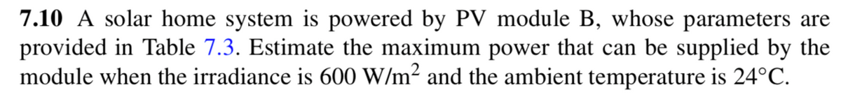 7.10 A solar home system is powered by PV module B, whose parameters are
provided in Table 7.3. Estimate the maximum power that can be supplied by the
module when the irradiance is 600 W/m² and the ambient temperature is 24°C.

