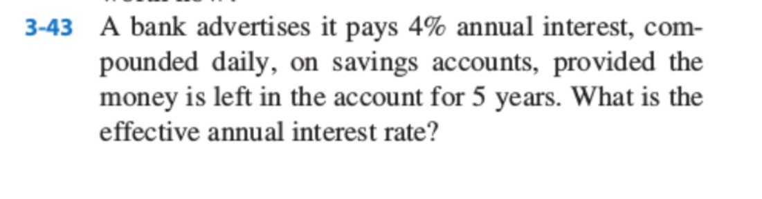 3-43 A bank advertises it pays 4% annual interest, com-
pounded daily, on savings accounts, provided the
money is left in the account for 5 years. What is the
effective annual interest rate?
