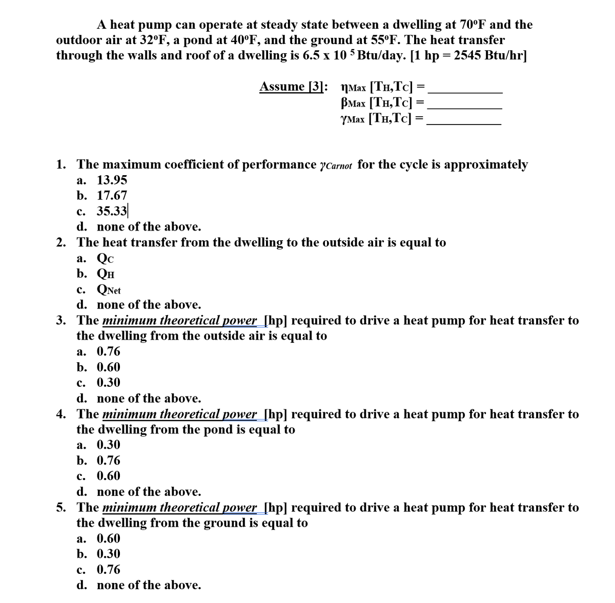 A heat pump can operate at steady state between a dwelling at 70°F and the
outdoor air at 32°F, a pond at 40°F, and the ground at 55°F. The heat transfer
through the walls and roof of a dwelling is 6.5 x 10 5 Btu/day. [1 hp = 2545 Btu/hr]
Assume [3]: ŋMax [TH,Tc] =
ВМах [Тн, Тc]
YMax [TH,Tc] =
%3D
1. The maximum coefficient of performance yCarnot for the cycle is approximately
а. 13.95
b. 17.67
с. 35.33
d. none of the above.
2. The heat transfer from the dwelling to the outside air is equal to
а. Qс
b. Он
с. QNet
d. none of the above.
3. The minimum theoretical power_[hp] required to drive a heat pump for heat transfer to
the dwelling from the outside air is equal to
а. 0.76
b. 0.60
с. 0.30
d. none of the above.
4. The minimum theoretical power_[hp] required to drive a heat pump for heat transfer to
the dwelling from the pond is equal to
а. 0.30
b. 0.76
с. 0.60
d. none of the above.
5. The minimum theoretical power_[hp] required to drive a heat pump for heat transfer to
the dwelling from the ground is equal to
а. 0.60
b. 0.30
с. 0.76
d. none of the above.
