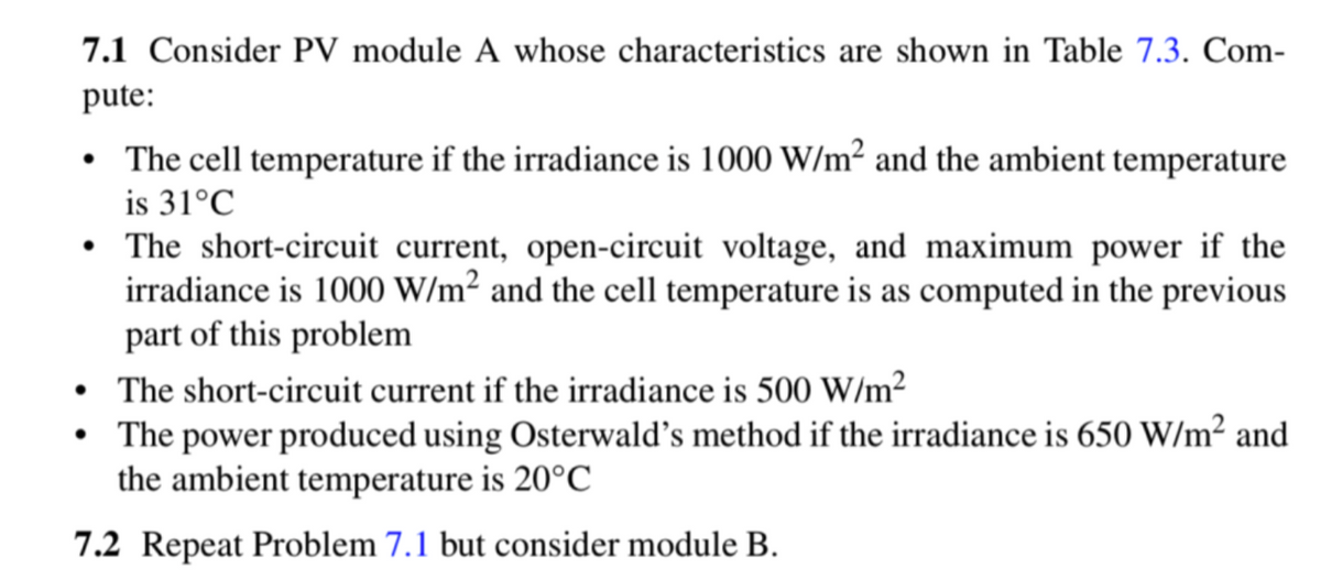 7.1 Consider PV module A whose characteristics are shown in Table 7.3. Com-
pute:
• The cell temperature if the irradiance is 1000 W/m² and the ambient temperature
is 31°C
• The short-circuit current, open-circuit voltage, and maximum power if the
irradiance is 1000 W/m² and the cell temperature is as computed in the previous
part of this problem
The short-circuit current if the irradiance is 500 W/m²
The power produced using Osterwald's method if the irradiance is 650 W/m² and
the ambient temperature is 20°C
7.2 Repeat Problem 7.1 but consider module B.
