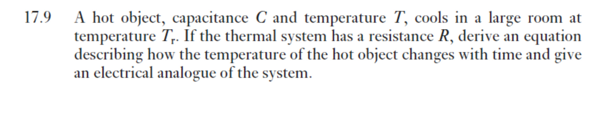 A hot object, capacitance C and temperature T, cools in a large room at
temperature T,. If the thermal system has a resistance R, derive an equation
describing how the temperature of the hot object changes with time and give
an electrical analogue of the system.
17.9
