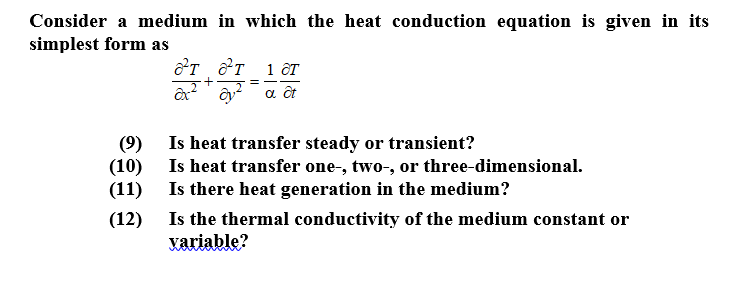 Consider a medium in which the heat conduction equation is given in its
simplest form as
от т 1 ст
(9) Is heat transfer steady or transient?
(10) Is heat transfer one-, two-, or three-dimensional.
(11) Is there heat generation in the medium?
(12) Is the thermal conductivity of the medium constant or
variable?
