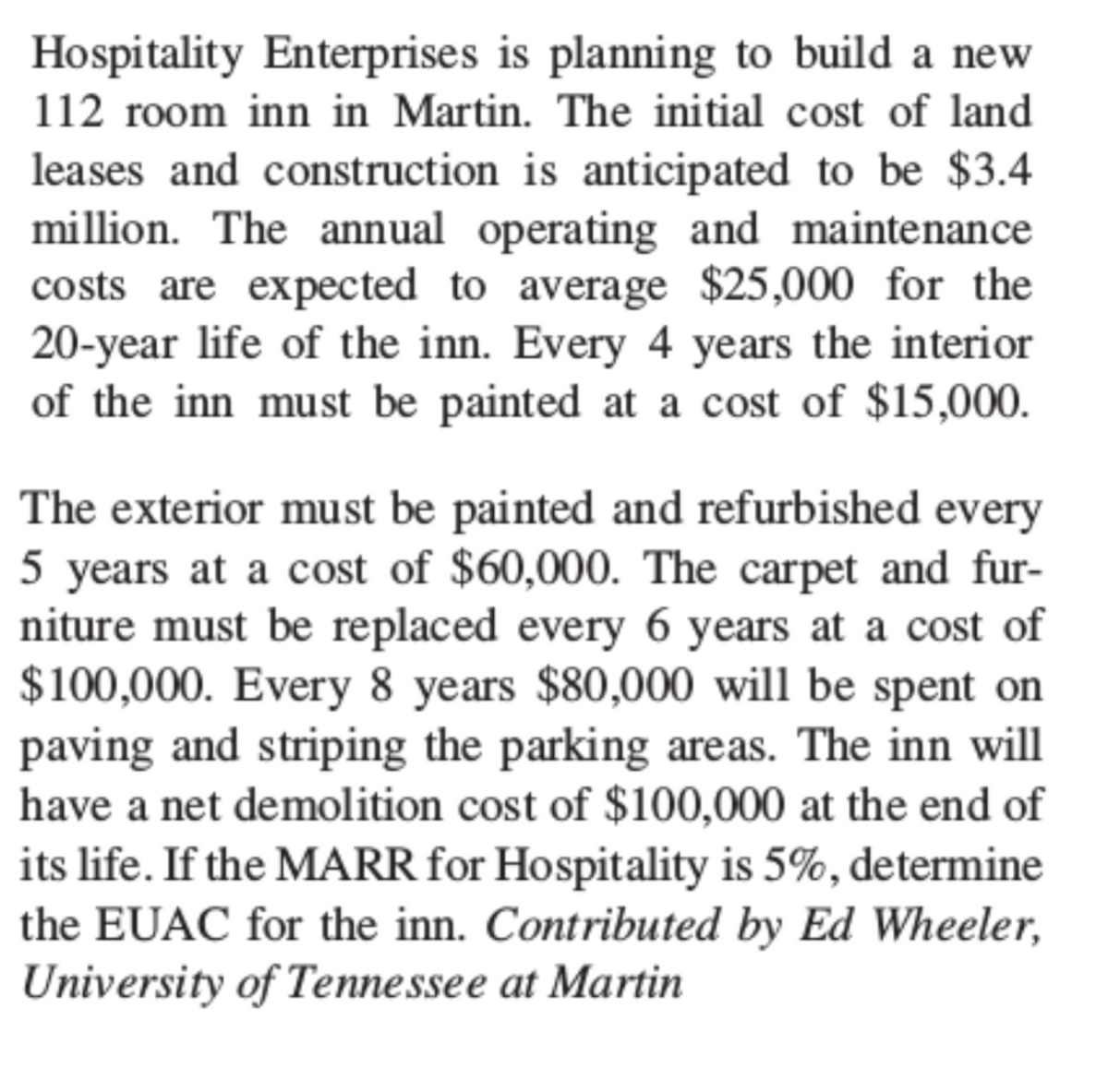 Hospitality Enterprises is planning to build a new
112 room inn in Martin. The initial cost of land
leases and construction is anticipated to be $3.4
million. The annual operating and maintenance
costs are expected to average $25,000 for the
20-year life of the inn. Every 4 years the interior
of the inn must be painted at a cost of $15,000.
The exterior must be painted and refurbished every
5 years at a cost of $60,000. The carpet and fur-
niture must be replaced every 6 years at a cost of
$100,000. Every 8 years $80,000 will be spent on
paving and striping the parking areas. The inn will
have a net demolition cost of $100,000 at the end of
its life. If the MARR for Hospitality is 5%, determine
the EUAC for the inn. Contributed by Ed Wheeler,
University of Tennessee at Martin
