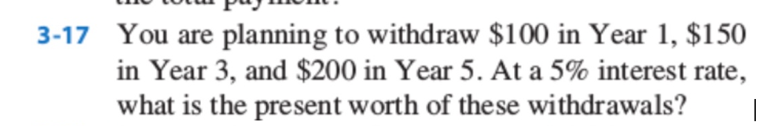 3-17 You are planning to withdraw $100 in Year 1, $150
in Year 3, and $200 in Year 5. At a 5% interest rate,
what is the present worth of these withdrawals?
