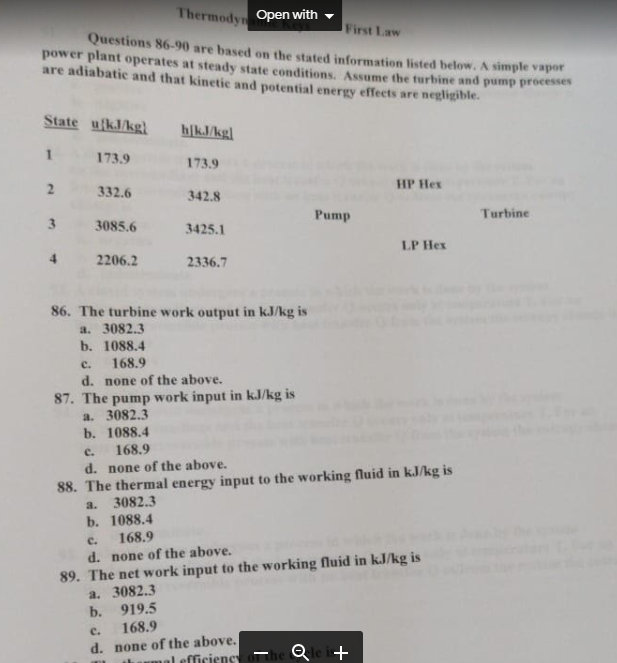 Thermodyn Open with -
First Law
Questions 86-90 are based on the stated information listed below. A simple vapor
power plant operates at steady state conditions, Assume the turbine and pump processes
are adiabatic and that kinetic and potential energy effects are negligible.
State ufkJkgl
h/kJ/kg]
1.
173.9
173.9
HP Hex
2
332.6
342.8
Pump
Turbine
3085.6
3425.1
LP Hex
4
2206.2
2336.7
86. The turbine work output in kJ/kg is
a. 3082.3
b. 1088.4
c.
168.9
d. none of the above.
87. The pump work input in kJ/kg is
a. 3082.3
b. 1088.4
168.9
c.
d. none of the above.
88. The thermal energy input to the working fluid in kJ/kg is
a.
3082.3
b. 1088.4
168.9
C.
89. The net work input to the working fluid in kJ/kg is
a. 3082.3
b. 919.5
168.9
d. none of the above.
c.
d. none of the above.
al efficiency
Qle i+
