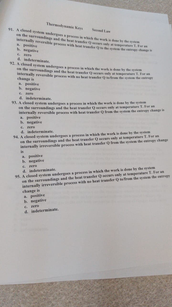 Thermodynamic Keys
91. A closed system undergoes a process in which the work is done by the system
on the surroundings and the heat transfer Q occurs only at temperature T. For an
internally reversible process with heat transfer Q to the system the entropy echange is
a. positive
b. negative
Second Law
C. zero
d. indeterminate.
92. A closed system undergoes a process in which the work is done by the system
on the surroundings and the heat transfer Q occurs only at temperature T. For an
internally reversible process with no heat transfer Q to/from the system the entropy
change is
a. positive
b. negative
c.
zero
d. indeterminate.
93. A closed system undergoes a process in which the work is done by the system
on the surroundings and the heat transfer Q occurs only at temperature T. For an
internally reversible process with heat transfer Q from the system the entropy change is
a. positive
b. negative
c. zero
d. indeterminate.
94. A closed system undergoes a process in which the work is done by the system
on the surroundings and the heat transfer Q occurs only at temperature T. For an
internally irreversible process with heat transfer Q from the system the entropy change
is
a. positive
b. negative
c. zero
d. indeterminate.
95. A closed system undergoes a process in which the work is done by the system
on the surroundings and the heat transfer Q occurs only at temperature T. For an
internally irreversible process with no heat transfer Q to/from the system the entropy
change is
a. positive
b. negative
C. zero
d. indeterminate.
