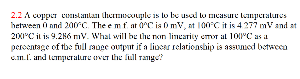 2.2 A copper-constantan thermocouple is to be used to measure temperatures
between 0 and 200°C. The e.m.f. at 0°C is 0 mV, at 100°C it is 4.277 mV and at
200°C it is 9.286 mV. What will be the non-linearity error at 100°C as a
percentage of the full range output if a linear relationship is assumed between
e.m.f. and temperature over the full range?
