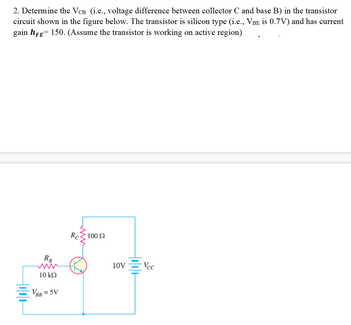 2. Determine the VCB (i.e., voltage difference between collector C and base B) in the transistor
circuit shown in the figure below. The transistor is silicon type (i.e., VBE is 0.7V) and has current
gain hEE- 150. (Assume the transistor is working on active region)
Rc 100 2
RB
10V
Vcc
10 k2
VBR = 5V
