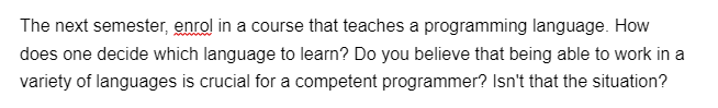 The next semester, enrol in a course that teaches a programming language. How
does one decide which language to learn? Do you believe that being able to work in a
variety of languages is crucial for a competent programmer? Isn't that the situation?