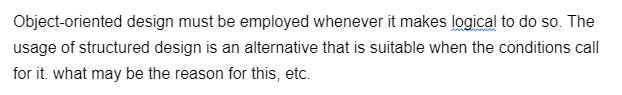 Object-oriented design must be employed whenever it makes logical to do so. The
usage of structured design is an alternative that is suitable when the conditions call
for it. what may be the reason for this, etc.