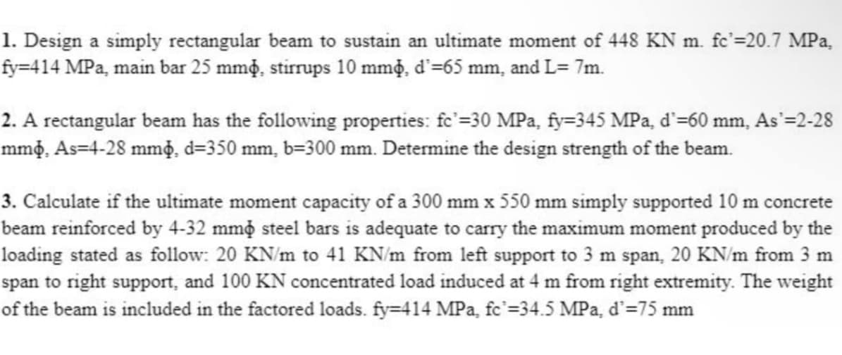 1. Design a simply rectangular beam to sustain an ultimate moment of 448 KN m. fc'=20.7 MPa,
fy=414 MPa, main bar 25 mm, stirrups 10 mm, d²=65 mm, and L= 7m.
2. A rectangular beam has the following properties: fc'=30 MPa, fy=345 MPa, d'=60 mm, As'=2-28
mmò̟, As=4-28 mm, d=350 mm, b=300 mm. Determine the design strength of the beam.
3. Calculate if the ultimate moment capacity of a 300 mm x 550 mm simply supported 10 m concrete
beam reinforced by 4-32 mm steel bars is adequate to carry the maximum moment produced by the
loading stated as follow: 20 KN/m to 41 KN/m from left support to 3 m span, 20 KN/m from 3 m
span to right support, and 100 KN concentrated load induced at 4 m from right extremity. The weight
of the beam is included in the factored loads. fy=414 MPa, fc²=34.5 MPa, d'=75 mm