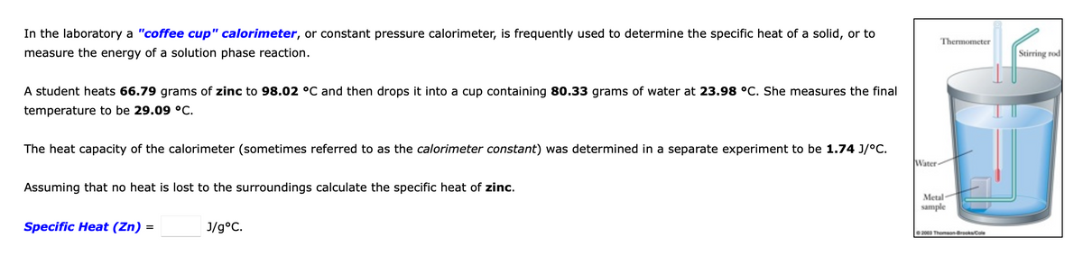 In the laboratory a "coffee cup" calorimeter, or constant pressure calorimeter, is frequently used to determine the specific heat of a solid, or to
Thermometer
measure the energy of a solution phase reaction.
Stirring rod
A student heats 66.79 grams of zinc to 98.02 °C and then drops it into a cup containing 80.33 grams of water at 23.98 °C. She measures the final
temperature to be 29.09 °C.
The heat capacity of the calorimeter (sometimes referred to as the calorimeter constant) was determined in a separate experiment to be 1.74 J/°C.
Water-
Assuming that no heat is lost to the surroundings calculate the specific heat of zinc.
Metal-
sample
Specific Heat (Zn) =
J/g°C.
2000 Thomson-BrooksCole
