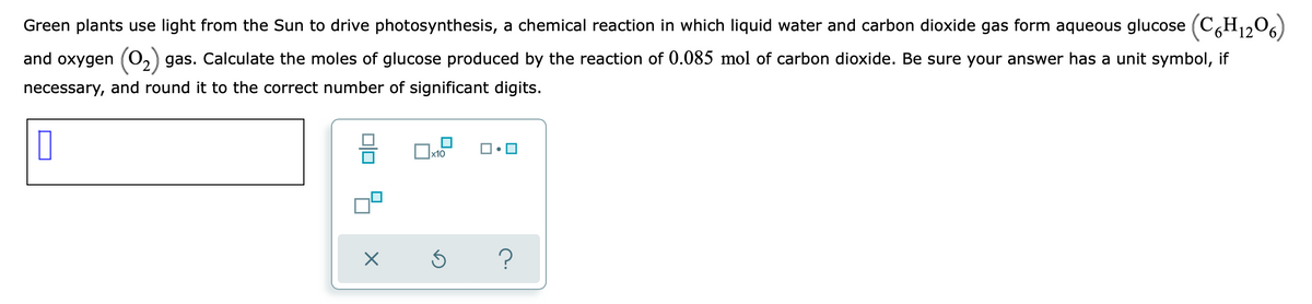 Green plants use light from the Sun to drive photosynthesis, a chemical reaction in which liquid water and carbon dioxide gas form aqueous glucose (CH12O6)
and oxygen (0,) gas. Calculate the moles of glucose produced by the reaction of 0.085 mol of carbon dioxide. Be sure your answer has a unit symbol, if
necessary, and round it to the correct number of significant digits.
x10
