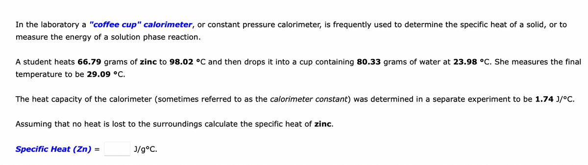 In the laboratory a "coffee cup" calorimeter, or constant pressure calorimeter, is frequently used to determine the specific heat of a solid, or to
measure the energy of a solution phase reaction.
A student heats 66.79 grams of zinc to 98.02 °C and then drops it into a cup containing 80.33 grams of water at 23.98 °C. She measures the final
temperature to be 29.09 °C.
The heat capacity of the calorimeter (sometimes referred to as the calorimeter constant) was determined in a separate experiment to be 1.74 J/°C.
Assuming that no heat is lost to the surroundings calculate the specific heat of zinc.
Specific Heat (Zn) =
J/g°C.
