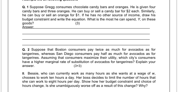 Q. 1 Suppose Gregg consumes chocolate candy bars and oranges. He is given four
candy bars and three oranges. He can buy or sell a candy bar for $2 each. Similarly,
he can buy or sell an orange for $1. If he has no other source of income, draw his
budget constraint and write the equation. What is the most he can spend, Y, on these
goods?
Answer:
(3)
Q. 2 Suppose that Boston consumers pay twice as much for avocados as for
tangerines, whereas San Diego consumers pay half as much for avocados as for
tangerines. Assuming that consumers maximize their utility, which city's consumers
have a higher marginal rate of substitution of avocados for tangerines? Explain your
answer.
(3+3)
II. Bessie, who can currently work as many hours as she wants at a wage of w,
chooses to work ten hours a day. Her boss decides to limit the number of hours that
she can work to eight hours per day. Show how her budget constraint and choice of
hours change. Is she unambiguously worse off as a result of this change? Why?
