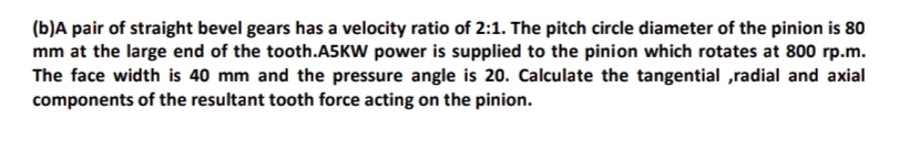 (b)A pair of straight bevel gears has a velocity ratio of 2:1. The pitch circle diameter of the pinion is 80
mm at the large end of the tooth.A5KW power is supplied to the pinion which rotates at 800 rp.m.
The face width is 40 mm and the pressure angle is 20. Calculate the tangential ,radial and axial
components of the resultant tooth force acting on the pinion.
