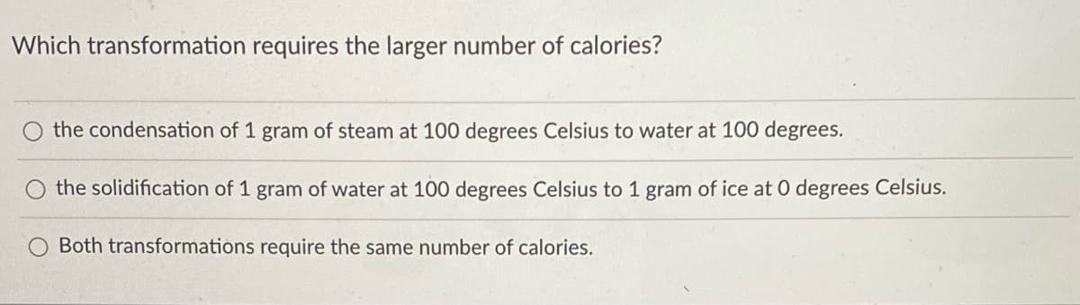 ### Question for Students: Comparing Energy Requirements in Phase Changes

#### Which transformation requires the larger number of calories?

- ☐ The condensation of 1 gram of steam at 100 degrees Celsius to water at 100 degrees.
- ☐ The solidification of 1 gram of water at 100 degrees Celsius to 1 gram of ice at 0 degrees Celsius.
- ☐ Both transformations require the same number of calories.

---

**Explanation:**

This question asks students to consider the energy requirements for different phase changes of water:

1. **Condensation**: This is the process where water vapour (steam) turns into liquid water. It typically occurs at 100 degrees Celsius for 1 gram of water.
  
2. **Solidification**: This is the process where liquid water turns into solid ice. For this, water cools from 100 degrees Celsius to 0 degrees Celsius, and then freezes.

**To Consider**:
- The heat of condensation (latent heat of vaporization) is the energy released when 1 gram of steam condenses at 100 degrees Celsius.
- The heat of solidification (latent heat of fusion) is the amount of heat released when 1 gram of water turns into ice at 0 degrees Celsius.

Understanding which phase change requires more energy involves understanding these latent heats.