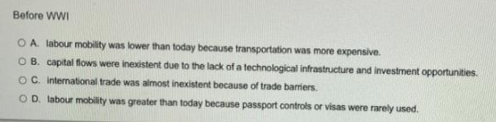 Before WWI
O A. labour mobility was lower than today because transportation was more expensive.
OB. capital flows were inexistent due to the lack of a technological infrastructure and investment opportunities.
O C. international trade was almost inexistent because of trade barriers.
OD. labour mobility was greater than today because passport controls or visas were rarely used.
