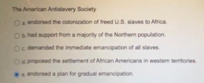 The American Antislavery Society
Oa endorsed the colonization of freed U.S. slaves to Africa.
O had support from a majority of the Northern population.
Oc demanded the immediate emancipation of all slaves.
Od proposed the settlement of African Americans in western territories.
e endorsed a plan for gradual emancipation.
