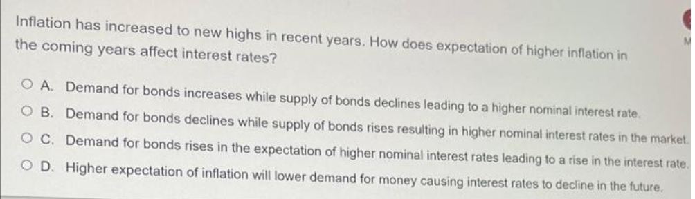 Inflation has increased to new highs in recent years. How does expectation of higher inflation in
the coming years affect interest rates?
O A. Demand for bonds increases while supply of bonds declines leading to a higher nominal interest rate.
O B. Demand for bonds declines while supply of bonds rises resulting in higher nominal interest rates in the market.
O C. Demand for bonds rises in the expectation of higher nominal interest rates leading to a rise in the interest rate.
O D. Higher expectation of inflation will lower demand for money causing interest rates to decline in the future.
