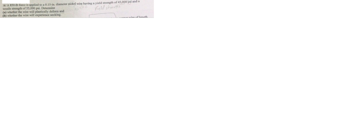 A/A 850-lb force is applied to a 0.15-in. diameter nickel wire having a yield strength of 45,000 psí and a
tensile strength of 55,000 psi. Determine
(a) whether the wire will plastically deform and
(b) whether the wire will experience necking.
hick
Yield streth
mira of lenath

