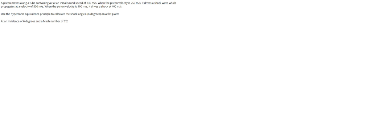 A piston moves along a tube containing air at an initial sound speed of 330 m/s. When the piston velocity is 250 m/s, it drives a shock wave which
propagates at a velocity of 500 m/s. When the piston velocity is 100 m/s, it drives a shock at 400 m/s.
Use the hypersonic equivalence principle to calculate the shock angles (in degrees) on a flat plate:
At an incidence of 6 degrees and a Mach number of 7.2
