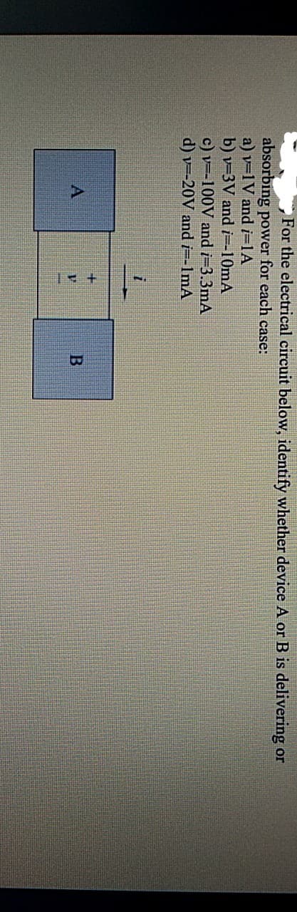 For the electrical circuit below, identify whether device A or B is delivering or
absorbing power for each case:
a) v=1V and i=1A
b) v=3V and i=-10mA
c) v=-100V and i=3.3mA
d) v=-20V and i=-1mA
