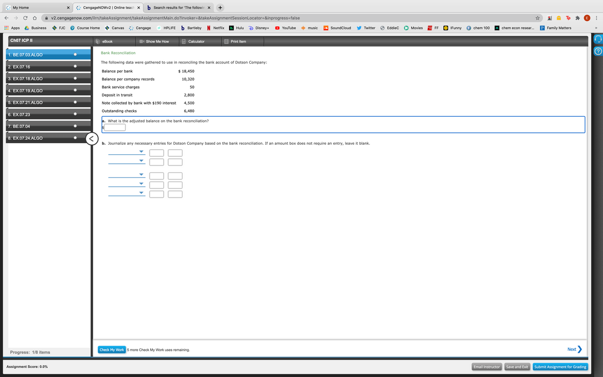 Мy Home
CengageNOWv2 | Online teach x
b Search results for 'The followin X
v2.cengagenow.com/ilrn/takeAssignment/takeAssignmentMain.do?invoker=&takeAssignmentSessionLocator=&inprogress=false
Tp
E
Apps
Business
FJC
Course Home
Canvas Cengage
HPLIFE
b Bartleby N Netflix
h Hulu
Disney+
YouTube
* music
SoundCloud
Twitter
9 EddieC
Movies
FF
O IFunny
E chem 100
chem econ resear...
P Family Matters
iil
>>
Ch07 ICP II
еBook
Show Me How
Calculator
E Print Item
Bank Reconciliation
1. BE.07.03.ALGO
The following data were gathered to use in reconciling the bank account of Dotson Company:
2. EX.07.16
Balance per bank
$ 18,450
3. EX.07.18.ALGO
Balance per company records
10,320
Bank service charges
50
4. EX.07.19.ALGO
Deposit in transit
2,800
5. EX.07.21.ALGO
Note collected by bank with $190 interest
4,500
Outstanding checks
6,480
6. EX.07.23
a. What is the adjusted balance on the bank reconciliation?
7. BE.07.04
8. EX.07.24.ALGO
b. Journalize any necessary entries for Dotson Company based on the bank reconciliation. If an amount box does not require an entry, leave it blank.
Check My Work 5 more Check My Work uses remaining.
Next
Progress: 1/8 items
Assignment Score: 0.0%
Email Instructor
Save and Exit
Submit Assignment for Grading
