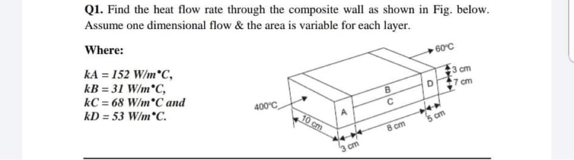 Q1. Find the heat flow rate through the composite wall as shown in Fig. below.
Assume one dimensional flow & the area is variable for each layer.
Where:
+60°C
kA = 152 W/m°C,
kB = 31 W/m°C,
kC = 68 W/m°C and
:3 cm
7 cm
kD = 53 W/m C.
400°C
10 cm
5 cm
8 cm
3 cm
