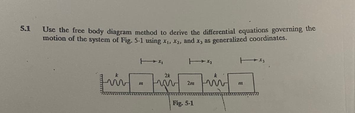 5.1
Use the free body diagram method to derive the differential equations governing the
motion of the system of Fig. 5-1 using x,, x,, and x, as generalized coordinates.
2k
2m
mi
Fig. 5-1
