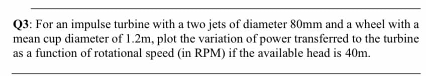 Q3: For an impulse turbine with a two jets of diameter 80mm and a wheel with a
mean cup diameter of 1.2m, plot the variation of power transferred to the turbine
as a function of rotational speed (in RPM) if the available head is 40m.
