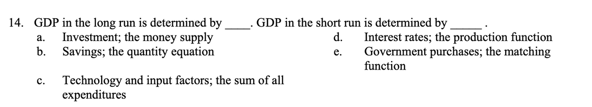 14. GDP in the long run is determined by
Investment; the money supply
Savings; the quantity equation
a.
b.
C.
GDP in the short run is determined by
d. Interest rates; the production function
Government purchases; the matching
e.
function
Technology and input factors; the sum of all
expenditures