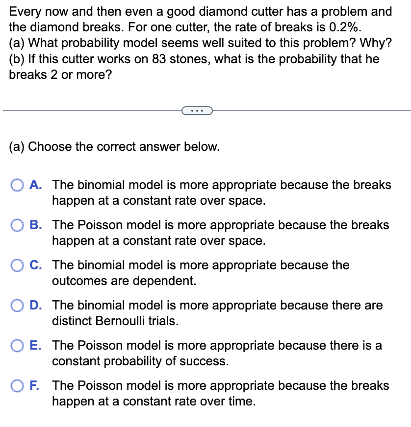 **Problem:**

Every now and then even a good diamond cutter has a problem and the diamond breaks. For one cutter, the rate of breaks is 0.2%.

(a) What probability model seems well suited to this problem? Why?  
(b) If this cutter works on 83 stones, what is the probability that he breaks 2 or more?

---

(a) Choose the correct answer below:

- **A.** The binomial model is more appropriate because the breaks happen at a constant rate over space.
- **B.** The Poisson model is more appropriate because the breaks happen at a constant rate over space.
- **C.** The binomial model is more appropriate because the outcomes are dependent.
- **D.** The binomial model is more appropriate because there are distinct Bernoulli trials.
- **E.** The Poisson model is more appropriate because there is a constant probability of success.
- **F.** The Poisson model is more appropriate because the breaks happen at a constant rate over time.