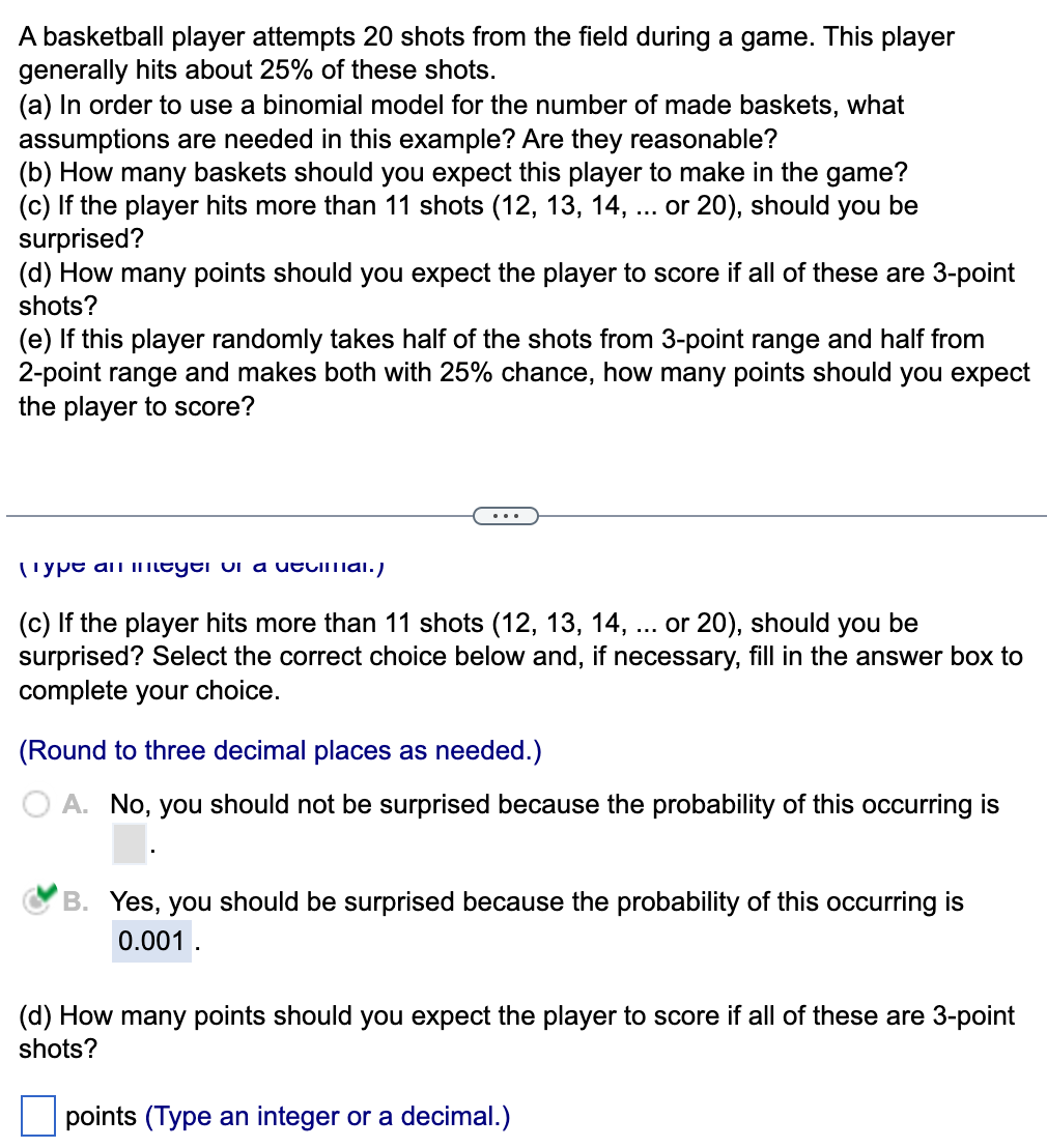 A basketball player attempts 20 shots from the field during a game. This player
generally hits about 25% of these shots.
(a) In order to use a binomial model for the number of made baskets, what
assumptions are needed in this example? Are they reasonable?
(b) How many baskets should you expect this player to make in the game?
(c) If the player hits more than 11 shots (12, 13, 14, ... or 20), should you be
surprised?
(d) How many points should you expect the player to score if all of these are 3-point
shots?
(e) If this player randomly takes half of the shots from 3-point range and half from
2-point range and makes both with 25% chance, how many points should you expect
the player to score?
Type an meyer vi a utcimal.)
(c) If the player hits more than 11 shots (12, 13, 14, ... or 20), should you be
surprised? Select the correct choice below and, if necessary, fill in the answer box to
complete your choice.
(Round to three decimal places as needed.)
A. No, you should not be surprised because the probability of this occurring is
B. Yes, you should be surprised because the probability of this occurring is
0.001.
(d) How many points should you expect the player to score if all of these are 3-point
shots?
points (Type an integer or a decimal.)