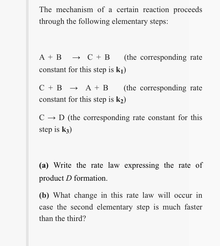 The mechanism of a certain reaction proceeds
through the following elementary steps:
A + B
» C + B
(the corresponding rate
constant for this step is k1)
С +В
→ A + B
(the corresponding rate
constant for this step is k2)
C → D (the corresponding rate constant for this
step is k3)
(a) Write the rate law expressing the rate of
product D formation.
(b) What change in this rate law will occur in
case the second elementary step is much faster
than the third?
