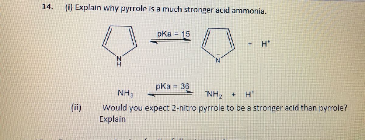 14.
(i) Explain why pyrrole is a much stronger acid ammonia.
pKa = 15
3D15
H*
H.
pKa 36
%3D
NH3
NH, +
(ii)
Would you expect 2-nitro pyrrole to be a stronger acid than pyrrole?
Explain
ZI
